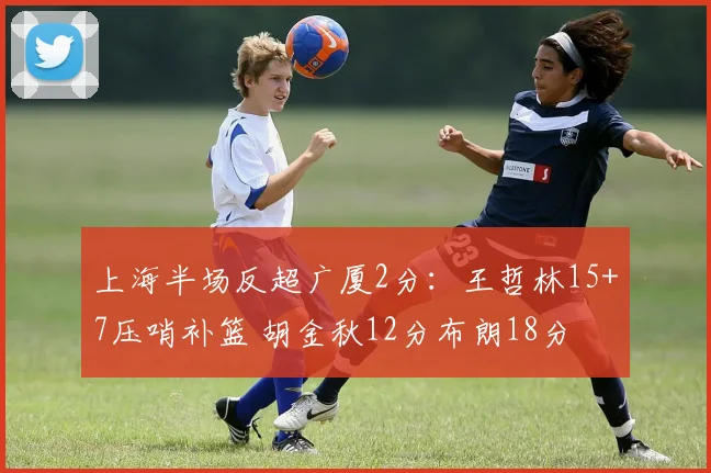 上海半场反超广厦2分:王哲林15+7压哨补篮 胡金秋12分布朗18分