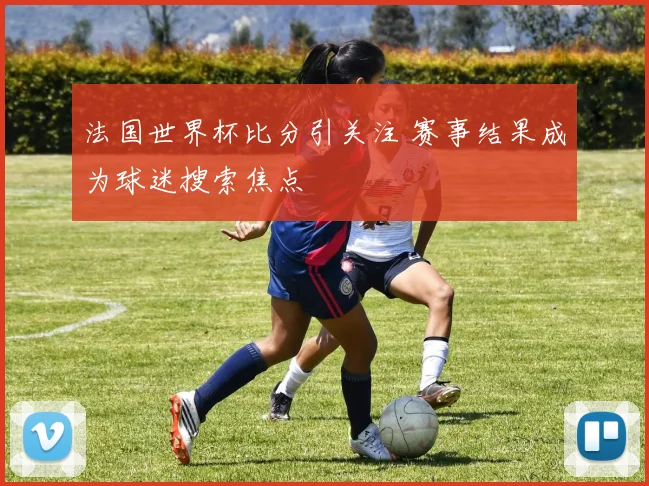 法国世界杯比分引关注 赛事结果成为球迷搜索焦点
