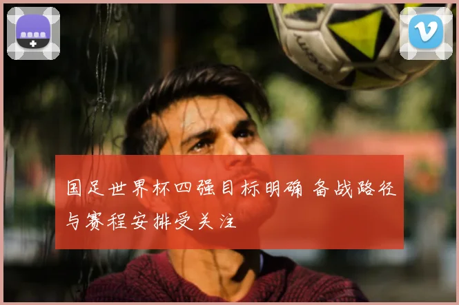 国足世界杯四强目标明确 备战路径与赛程安排受关注