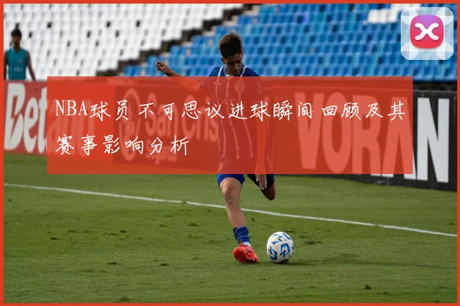 NBA球员不可思议进球瞬间回顾及其赛事影响分析