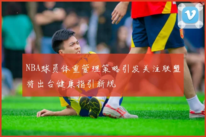 NBA球员体重管理策略引发关注联盟将出台健康指引新规