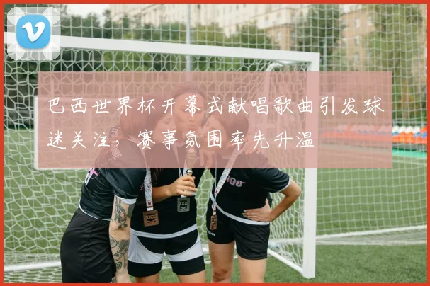 巴西世界杯开幕式献唱歌曲引发球迷关注，赛事氛围率先升温