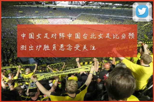 中国女足对阵中国台北女足比分预测出炉胜负悬念受关注