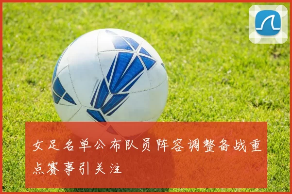 女足名单公布队员阵容调整备战重点赛事引关注