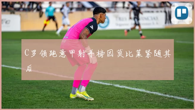 C罗领跑意甲射手榜因莫比莱紧随其后