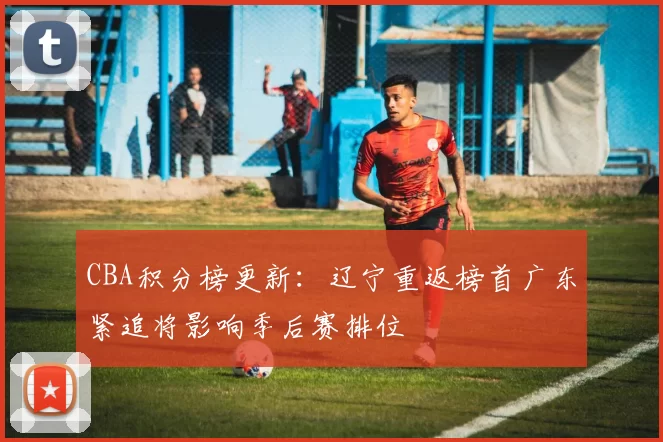 CBA积分榜更新：辽宁重返榜首广东紧追将影响季后赛排位