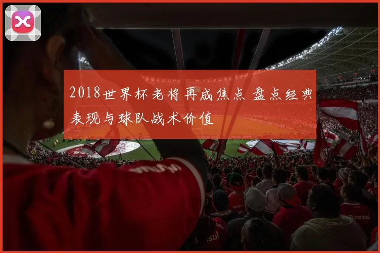 2018世界杯老将再成焦点 盘点经典表现与球队战术价值