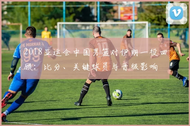 2018亚运会中国男篮对伊朗一役回顾：比分、关键球员与晋级影响