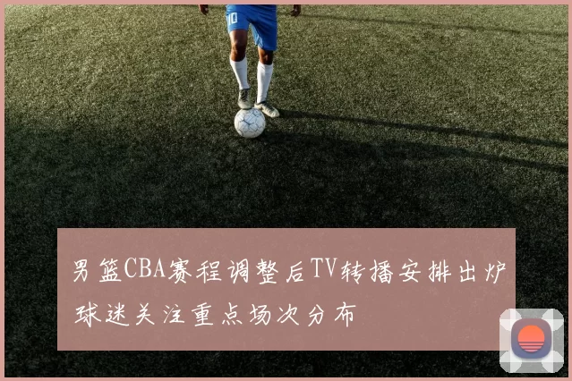 男篮CBA赛程调整后TV转播安排出炉 球迷关注重点场次分布