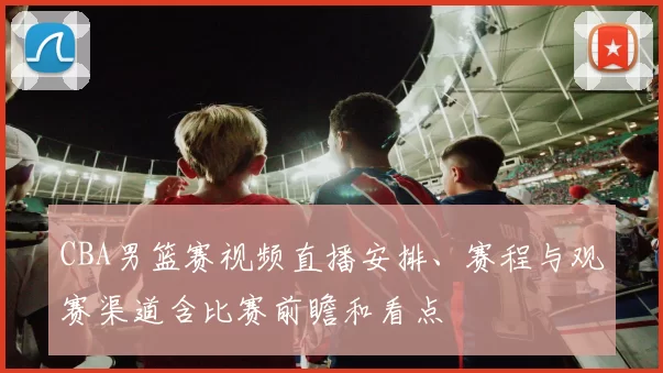 CBA男篮赛视频直播安排、赛程与观赛渠道含比赛前瞻和看点