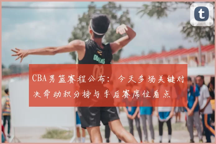 CBA男篮赛程公布：今天多场关键对决牵动积分榜与季后赛席位看点