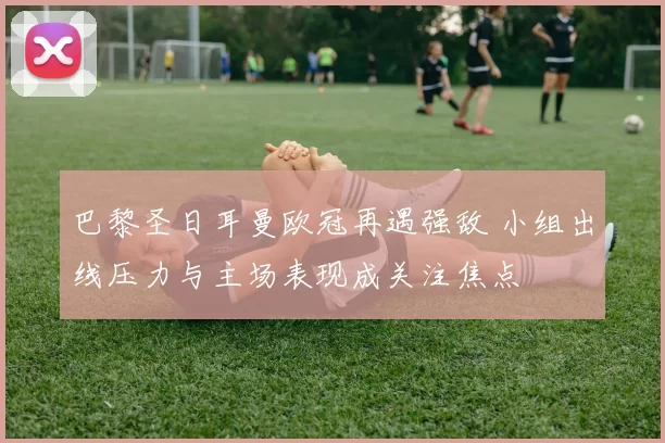 巴黎圣日耳曼欧冠再遇强敌 小组出线压力与主场表现成关注焦点