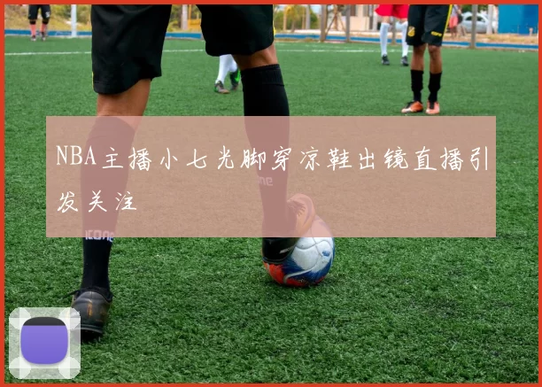 NBA主播小七光脚穿凉鞋出镜直播引发关注