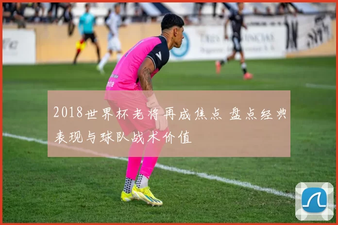 2018世界杯老将再成焦点 盘点经典表现与球队战术价值