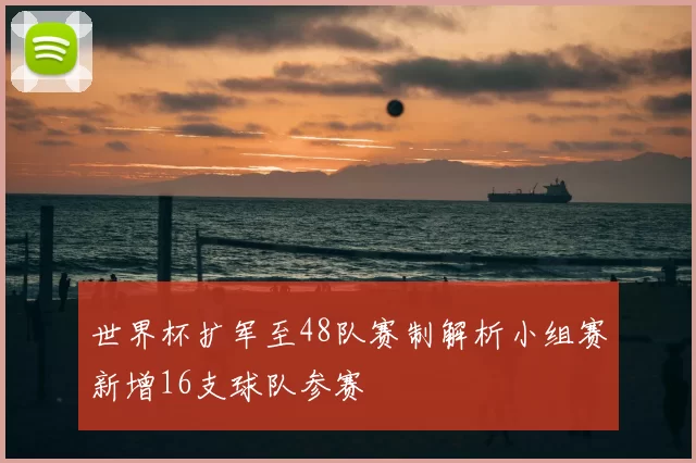 世界杯扩军至48队赛制解析小组赛新增16支球队参赛
