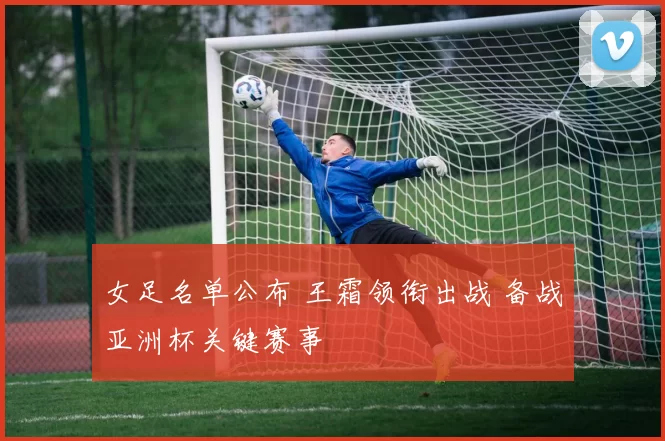 女足名单公布 王霜领衔出战 备战亚洲杯关键赛事
