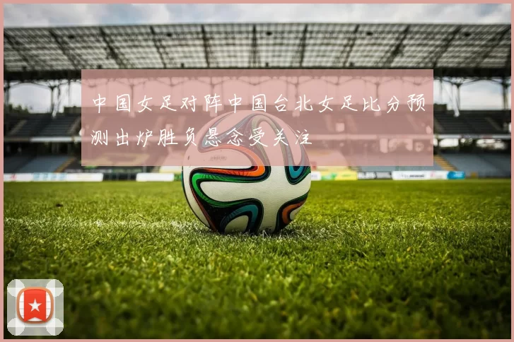 中国女足对阵中国台北女足比分预测出炉胜负悬念受关注