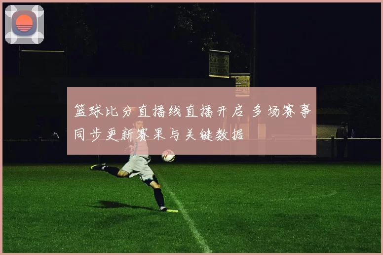 篮球比分直播线直播开启 多场赛事同步更新赛果与关键数据