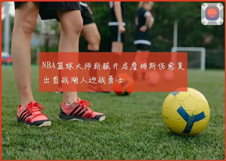 NBA篮球大师新服开启詹姆斯伤愈复出首战湖人迎战勇士