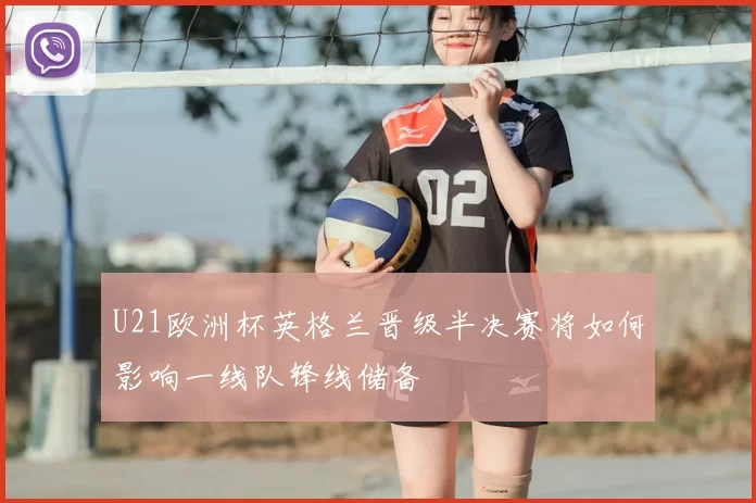 U21欧洲杯英格兰晋级半决赛将如何影响一线队锋线储备