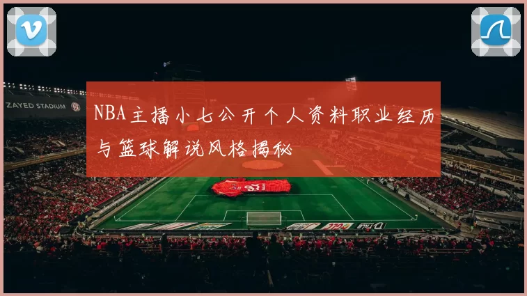 NBA主播小七公开个人资料职业经历与篮球解说风格揭秘