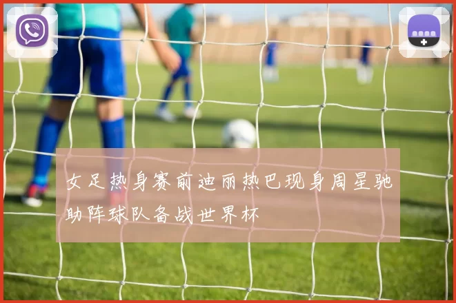 女足热身赛前迪丽热巴现身周星驰助阵球队备战世界杯