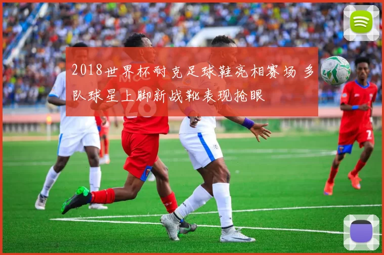 2018世界杯耐克足球鞋亮相赛场 多队球星上脚新战靴表现抢眼