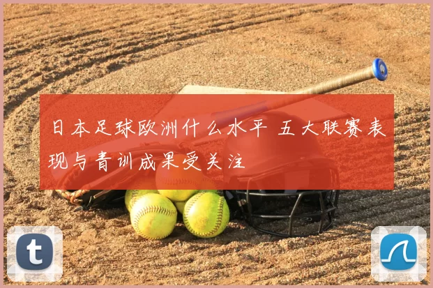 日本足球欧洲什么水平 五大联赛表现与青训成果受关注