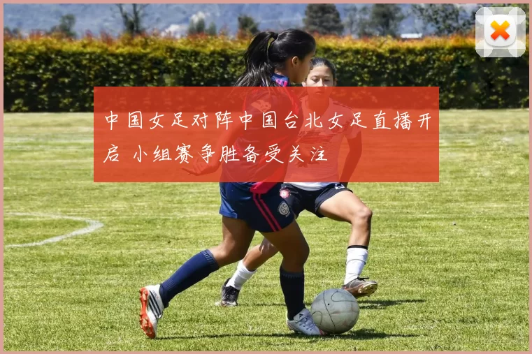 中国女足对阵中国台北女足直播开启 小组赛争胜备受关注