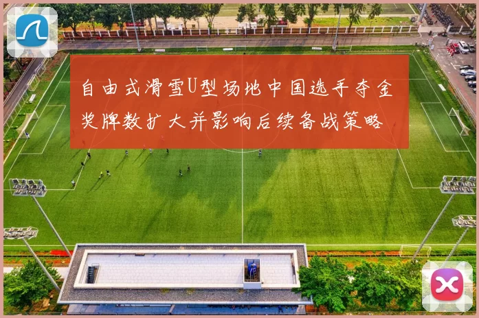 自由式滑雪U型场地中国选手夺金 奖牌数扩大并影响后续备战策略