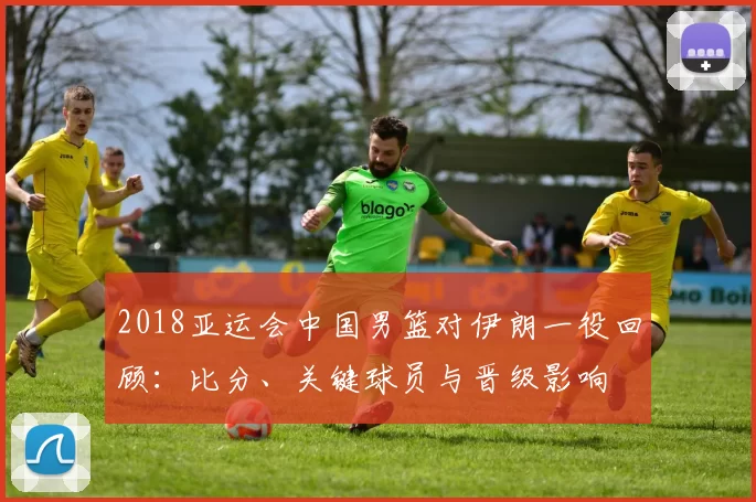 2018亚运会中国男篮对伊朗一役回顾：比分、关键球员与晋级影响