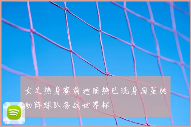 女足热身赛前迪丽热巴现身周星驰助阵球队备战世界杯