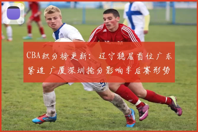 CBA积分榜更新：辽宁稳居首位广东紧追 广厦深圳抢分影响季后赛形势