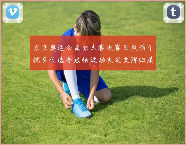 东京奥运会高尔夫赛决赛日风雨干扰多位选手成绩波动决定奖牌归属