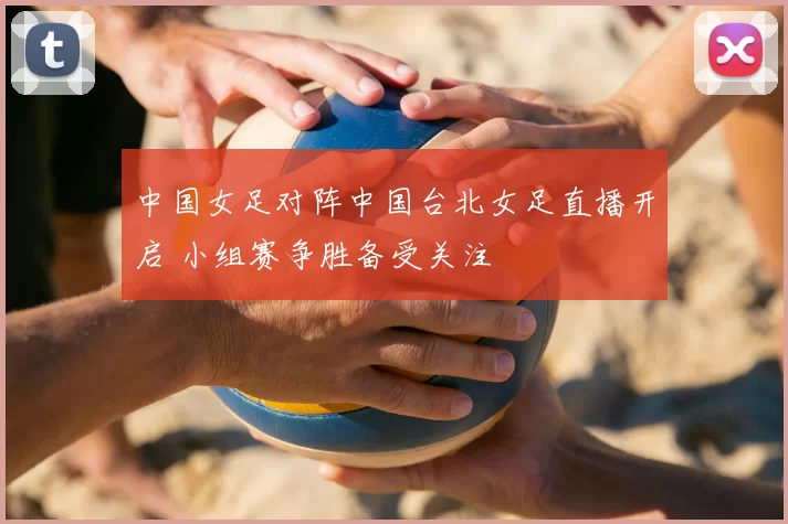 中国女足对阵中国台北女足直播开启 小组赛争胜备受关注
