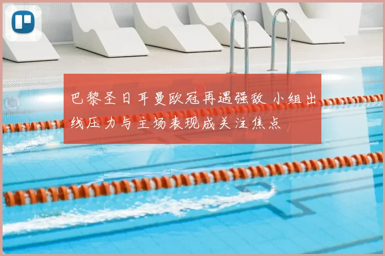 巴黎圣日耳曼欧冠再遇强敌 小组出线压力与主场表现成关注焦点