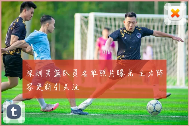 深圳男篮队员名单照片曝光 主力阵容更新引关注