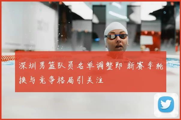 深圳男篮队员名单调整即 新赛季轮换与竞争格局引关注