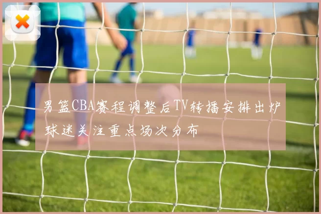 男篮CBA赛程调整后TV转播安排出炉 球迷关注重点场次分布