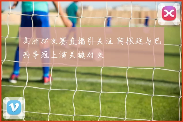 美洲杯决赛直播引关注 阿根廷与巴西争冠上演关键对决
