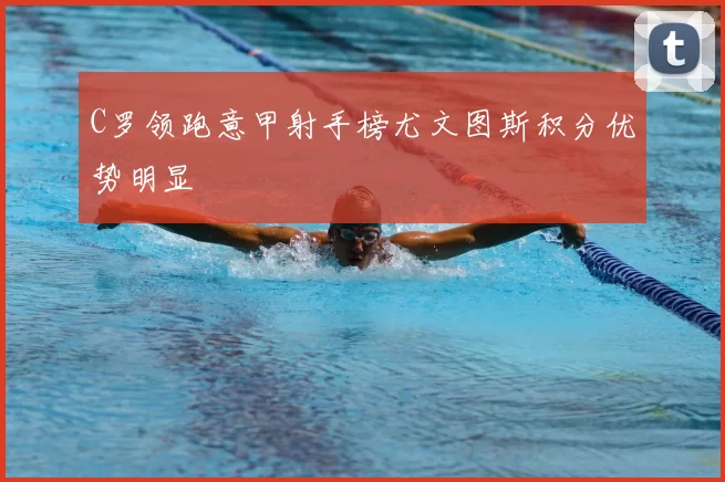 C罗领跑意甲射手榜尤文图斯积分优势明显