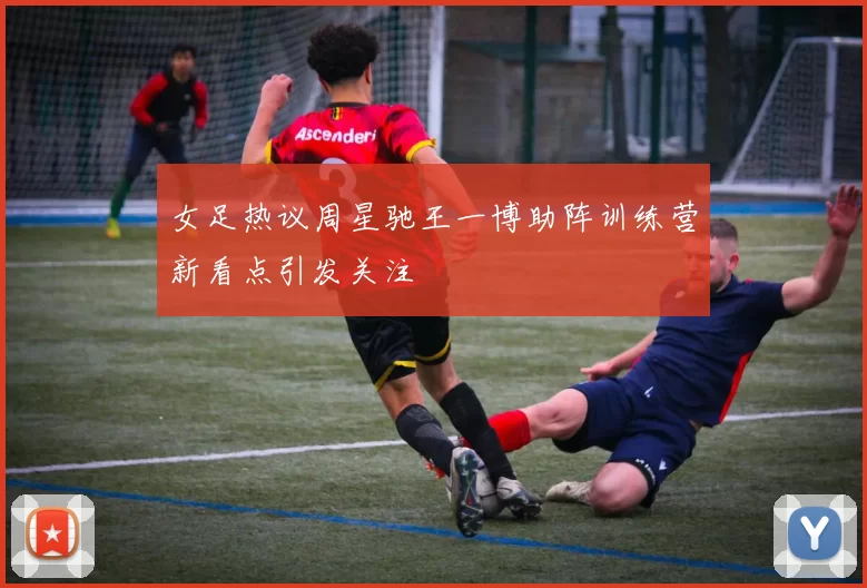 女足热议周星驰王一博助阵训练营新看点引发关注