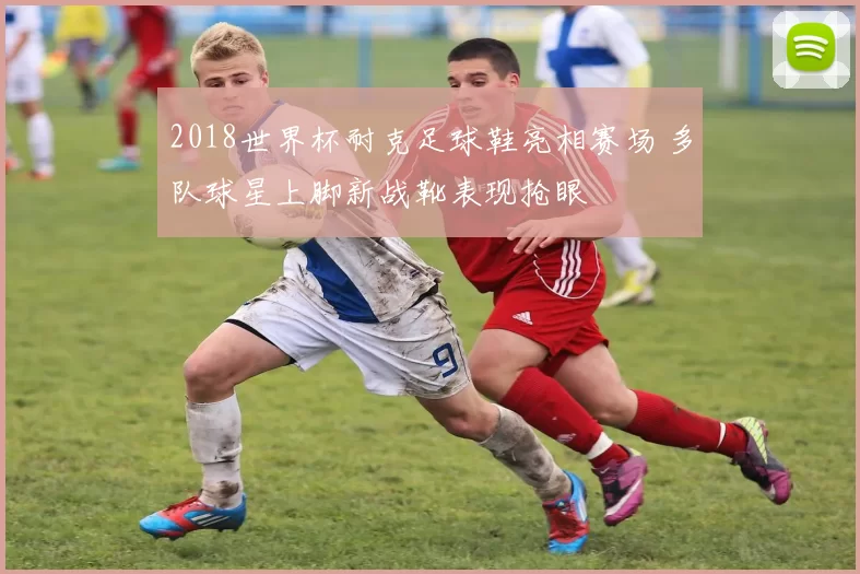 2018世界杯耐克足球鞋亮相赛场 多队球星上脚新战靴表现抢眼