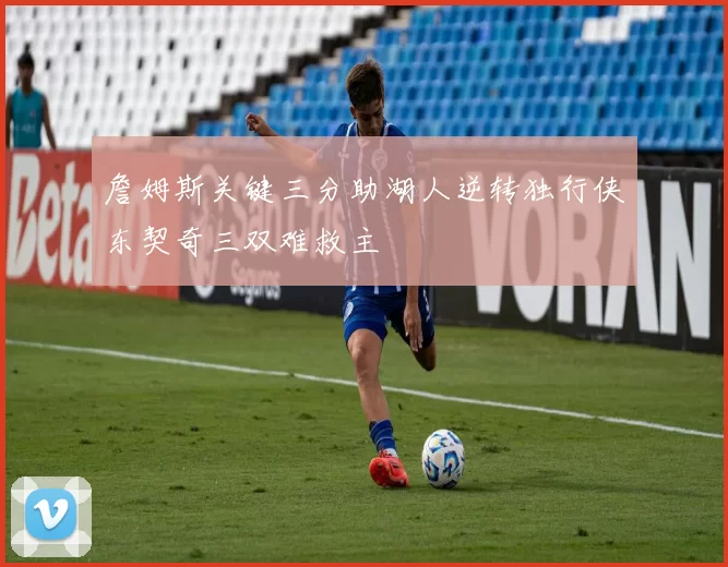 詹姆斯关键三分助湖人逆转独行侠东契奇三双难救主