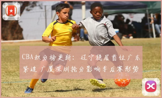 CBA积分榜更新：辽宁稳居首位广东紧追 广厦深圳抢分影响季后赛形势