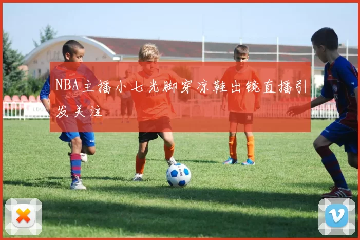 NBA主播小七光脚穿凉鞋出镜直播引发关注